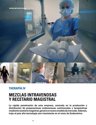 80
La rápida penetración de esta empresa, centrada en la producción y
distribución de preparaciones endovenosas nutricionales y terapéuticas
medianterecetariomagistral,generóunnuevomodelodemercado.Además,
trajo al país alta tecnología aún inexistente en el resto de Sudamérica.
MEZCLAS INTRAVENOSAS
Y RECETARIO MAGISTRAL
THERAPÍA IV
REGIÓN METROPOLITANA
PROYECTO Nº 35
 