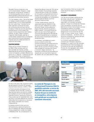 81INNOVA Chile
Capital Semilla por cerca de 15% de los
costos totales. El porcentaje restante
–requerido para cumplir con el desafío
en innovación y emprendimiento de un
proyecto de tal magnitud– provino de
una alianza estratégica con el laboratorio
estadounidense Baxter y la ﬁrma
alemana Fresenius-Kabi.
“Si bien puede parecer menor el
capital aportado por INNOVA Chile,
éste tuvo gran utilidad en los cuatro
primeros meses, donde debíamos
pagar arriendo, levantar la central y
pagar sueldos”, puntualiza Cantarutti,
quien por esa misma fecha ganó el
concurso de la Agrupación Mundial de
Jóvenes Empresarios por un producto
de soluciones intravenosas enfocado a
terapia del dolor.
La empresa, controlada por cuatro
socios, se abrió a otros dos,
transformándose en sociedad anónima.
En noviembre de 2005, vendieron el
100% de las acciones a Fresenius-Kabi,
líder europeo en la terapia de infusión
y nutrición. Según Cantarutti, “la
expansión comercial que avizorábamos
requería de una importante inyección
de capital y de una capacidad de riesgo
en dos o tres años más, expandir el 30%
de participación actual en el mercado
nacional hasta alcanzar un 60% ó 70%”.
La historia de esta empresa se inicia
a mediados de los años 90, cuando la
idea de externalizar servicios le rondaba
en la cabeza a la química-farmacéutica
Gabriela Vicencio, esposa de Cantarutti.
Tras su paso por los hospitales San Juan
de Dios y Luis Calvo Mackenna, Vicencio
había adquirido la experiencia necesaria
para realizar esta labor de manera
independiente.
La pareja se asoció a dos químico-
farmacéuticos y, gracias al patrocinio
de la incubadora de negocios Santiago
Innova, presentaron su plan de trabajo
a INNOVA Chile. Así, se adjudicaron un
La venta de Therapía iv a la
multinacional Fresenius-Kabi le
posibilitó controlar, a inicios de
2007, 30% del mercado nacional.
A pesar de que su condición
es monopólica, esta empresa
está guiada por un espíritu de
constante innovación.
Reinaldo Cantarutti piensa y vive
como emprendedor. Desde su cargo
de gerente comercial de Therapía iv,
no extraña aquellos años en que se
desempeñaba profesionalmente en una
sociedad de productores de leche.
“Sí, fue riesgoso –dice–. No es fácil dejar
un trabajo y sueldo estable con claras
proyecciones y con la responsabilidad
de criar cuatro hijos”. De esta forma
este ingeniero comercial recuerda
los comienzos de la primera central
privada en Chile de nutrición parenteral
endovenosa en conformidad a los
requerimientos especíﬁcos del médico
tratante, es decir, según recetario
magistral. Está dirigida, además, a
comercializar preparaciones oncológicas
para tratamientos de quimioterapia y
mezclas para el cuidado del dolor en
enfermos terminales.
CUATRO SOCIOS
Antes de que naciera Therapía iv,
en 2002, Chile contaba sólo con
dos centrales de mezclas, ambas
dependientes de servicios hospitalarios:
una en el hospital Luis Calvo Mackenna y
otra en el J.J. Aguirre. “Creemos que aún
hay espacio para más competidores –
estima Cantarutti–. Nosotros esperamos,
que no teníamos. Ésta nos ha permitido
crecer de forma segura, constante y
enérgica”.
CALIDAD Y SEGURIDAD
Uno de los principales obstáculos fue
de índole cultural, pues “vendíamos
un producto basado en calidad y
seguridad, y el mercado nos pedía
precios”. Si bien la condición de Therapia
iv es monopólica, ya que por ley los
laboratorios de los mencionados recintos
hospitalarios públicos no pueden
comercializar sus productos, Cantarutti
asegura que no se comportan de ese
modo. Lo suyo, insiste, va por “seguir
siendo innovadores… de hecho, aún no
tenemos competencia, porque siempre
vamos un paso más allá”.
La innovación gestada desde un
comienzo por Therapía iv apuntó a
establecer un nuevo nicho de mercado,
posicionando en Chile tecnología que
no existe en otro país de Sudamérica.
Por esa vía, han agregado valor a este
incipiente y auspicioso mercado.
FICHA TÉCNICA
Nombre proyecto Nutrición parenteral
total
Empresa Therapía iv (Recetario
Magistral Endovenoso
S.A.)
Costo total $ 163.056.268
Aporte INNOVA Chile $ 27.317.146
Aporte empresa
y asociados
$
$
35.281.622
100.457.500
Área de negocio Emprendimiento
Innovador
Línea de apoyo Capital Semilla
Sector Salud
Contacto Reinaldo Cantarutti
[56-2] 204 8624
rcantarutti@therapia.cl
Salvador 1793, Ñuñoa,
Santiago
 