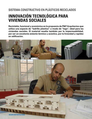 84
Reciclable, funcional y económica es la propuesta de P&P Arquitectos que
utiliza una especie de “ladrillo plástico” a modo de “lego”, ideal para las
viviendas sociales. El material resalta también por la impermeabilidad,
por ser un excelente aislante térmico y acústico, por la liviandad y rapidez
en ediﬁcación.
INNOVACIÓN TECNOLÓGICA PARA
VIVIENDAS SOCIALES
SISTEMA CONSTRUCTIVO EN PLÁSTICOS RECICLADOS
REGIÓN METROPOLITANA
PROYECTO Nº 37
 