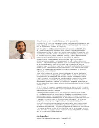 7
Convertirnos en un país innovador. Ese es uno de los grandes retos.
INNOVA Chile de CORFO es una de las entidades públicas a cargo de esta tarea, que
busca impulsar la innovación e instalarla como un requisito cada vez más necesario
para las empresas y la sociedad en su conjunto.
Este libro, a través de 70 casos de innovación, co-ﬁnanciados por INNOVA Chile
de CORFO, ilustra cómo la innovación ha ido tomando cuerpo en las diferentes
actividades económicas de nuestro país, así como las múltilples formas en que ésta
se maniﬁesta. Entre ellas, innovar a través de nuevos productos y servicios; mejorar
los procesos; incorporar nuevos materiales, insumos y diseños; adoptar mejores
esquemas de comercialización e innovar en los modelos de negocios.
Algunas de estas innovaciones son el resultado de la aplicación de nuevos
conocimientos desarrollados a partir de esfuerzos de I+D, involucrando cambios
cercanos a la frontera tecnológica. En tanto, otras innovaciones surgen de la adopción
de tecnologías y mejores prácticas disponibles que son transferidas desde el
extranjero, lo que permite cerrar importantes brechas de productividad. En este plano
existen algunas que están más cercanas a tecnologías duras, mientras otras ponen
el acento en innovaciones más blandas, como cambios relevantes en la gestión,
organización o comercialización.
Todas estas innovaciones permiten crear un nuevo valor de carácter signiﬁcativo
para los clientes como también para la sociedad chilena, contribuyendo a mejorar
la competitividad de esa empresa que se atrevió a innovar. Esto se logra gracias
a que la innovación permite desarrollar una capacidad de mirar y anticipar nuevas
oportunidades y requerimientos, lo que ayuda a resolver de manera creativa
determinados problemas o quiebres. Así, un innovador debe tener la capacidad de
persistir y levantarse una y otra vez, aprendiendo de las caídas para lograr el anhelado
éxito de su idea.
En los 70 casos de innovación que aquí se presentan, se plasma como la innovación
ha pasado a formar parte central de las estrategias de negocios de éstas empresas y
la energía de sus directivos y equipos.
Los ejemplos seleccionados son una viva muestra que la innovación es posible
en Chile y está más cerca de lo que creemos. Ésta ya no está reservada sólo a los
grandes o a unas pocas empresas excepcionales. Hoy la innovación comienza a
permear de manera transversal empresas de distintos tamaños -pequeñas, medianas
y grandes- y en muchos casos es el resultado de la colaboración y de esfuerzos
compartidos entre empresas integrantes de una misma cadena o industria.
Junto con nuestro reconocimiento a los empresarios de los casos que componen
este libro , a sus directivos y colaboradores, queremos que las experiencias aquí
recogidas sirvan de estímulo a muchas otras empresas en nuestro país para sumarse
y emprender también el camino de la innovación, el cual no tiene receta ni formato
único. Para todas aquellas que quieran emprender el viaje INNOVA Chile de CORFO
será un socio activo que los acompañará.
Jean-Jacques Duhart
Director Ejecutivo del Comité INNOVA Chile de CORFO
 