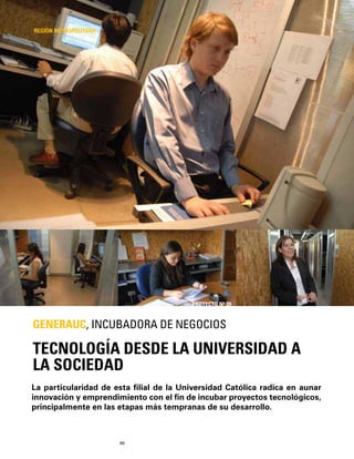 88
La particularidad de esta ﬁlial de la Universidad Católica radica en aunar
innovación y emprendimiento con el ﬁn de incubar proyectos tecnológicos,
principalmente en las etapas más tempranas de su desarrollo.
TECNOLOGÍA DESDE LA UNIVERSIDAD A
LA SOCIEDAD
GENERAUC, INCUBADORA DE NEGOCIOS
REGIÓN METROPOLITANA
PROYECTO Nº 39
 