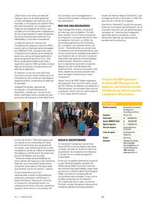 89INNOVA Chile
de contactos con investigadores e
inversionistas quedan a disposición de
los interesados.
MÁS QUE UNA INCUBADORA
Para Soledad Fernández, GeneraUC
es más que una incubadora. Por ello,
dice, aunaron como marca conceptual
la innovación y el emprendimiento. Esto
se tradujo en la fusión, en 2004, de
las antiguas gerencias de Innovación,
por una parte, y Emprendimiento, por
la otra. “Generalmente se vincula a las
incubadoras con el emprendimiento, que
toman proyectos en estados avanzados o
que disponen de un servicio o producto
disponible casi para ser comercializado,
potenciándolo. Nosotros creemos
que si esperamos que esos proyectos
lleguen en ese nivel de desarrollo,
estamos fritos. Tenemos que partir más
atrás, desde los sectores donde Chile
tiene ventajas competitivas y hacer
innovación”.
Hasta inicios de 2007 habían egresado
20 proyectos (con una facturación anual
de 7,6 millones de dólares y empleando a
184 personas); se contaban diez más en
incubación; otros cinco en preincubación
y 14 en etapa de formulación.
A inicios de 2007 egresaron
de GeneraUC 20 proyectos de
negocios, que facturan en total
7,6 millones de dólares anuales
y emplean a 184 personas.
¿Qué hacer si se tiene una idea de
negocio, pero no se sabe gestionar
un plan estratégico de inserción en el
mercado, ni se cuenta con capital? Para
ello está GeneraUC, la incubadora de
negocios tecnológicos de Dictuc, que
cumple con el rol de poner a disposición
de los emprendedores redes de gestión
de conocimientos para potenciar sus
habilidades y actitudes innovadoras.
La idea de poner en marcha una
incubadora de negocios nació en 2002,
a partir del co-ﬁnanciamiento entregado
por INNOVA Chile. Actualmente, esta
incubadora la encabeza Jaime Retamal,
quien a su vez es el responsable de la
gerencia general de Dictuc S.A., ﬁlial
de la Universidad Católica de Chile y
organismo que en 1994 ya había iniciado
algunas tempranas incubaciones en el
área de la ingeniería.
El objetivo no fue otro que optimizar
recursos y buscar mayor eﬁciencia en la
transferencia de innovación tecnológica
desde el ámbito universitario al resto de
la sociedad.
Soledad Fernández, gerente de
Innovación y Emprendimiento de
GeneraUC, señala que “los servicios
están orientados tanto a proyectos que
provienen de la propia universidad como
a otros de afuera”. Ella está segura que
vincularse a una universidad es clave,
por el conocimiento que se genera en
sus aulas, y de manera particular a esta
incubadora, donde se realiza la validación
tecnológica y certiﬁcación de productos,
por las facilidades que entrega.
“Tenemos todas las posibilidades de
hacer planes de negocios y de marketing.
Además, la Universidad Católica tiene
contactos nacionales e internacionales
que facilitan mucho el camino”, explica.
Cuatro líneas de acción han
caracterizado a estos emprendedores;
asesorías y peritajes, certiﬁcación y
experimentación, educación continua,
e innovación y emprendimiento. La
infraestructura física (oﬁcinas, secretaria,
equipos, entre otros) y una amplia red
HACIA EL BICENTENARIO
En GeneraUC proyectan convertirse
hacia 2010 en una incubadora de clase
mundial: ser líder en América Latina en
la gestación de proyectos tecnológicos
y contar con un modelo de gestión
sustentable.
Entre sus incubados destaca el proyecto
Lucien Biotechnologies, ganador de
ChileInventa 2005 (concurso nacional
de innovaciones patentables, organizado
por Dictuc) y World’s Best Technologies
2006, centrado en el desarrollo de
compuestos para proteger frutas contra
el daño producido por la radiación
UV, mejorando así su valor comercial.
También, el plan de gestión educacional
mediante plataforma especializada a
través de internet Napsis (SinedUC), que
entrega servicios a cerca de un millón de
alumnos en más de mil colegios.
Asimismo, GeneraUC ayudó a la cerveza
Kross en su proceso de penetración en el
mercado nacional y en las gestiones para
conseguir al “inversionista inteligente”,
aquel que aporta contactos u otros
elementos además de capital para el
escalamiento productivo.
FICHA TÉCNICA
Nombre proyecto GeneraUC, Incubadora
de Negocios
Tecnológicos Dictuc
Empresa Dictuc S.A.
Costo total $ 1.569.935.418
Aporte INNOVA Chile $ 330.000.000
Aporte empresa $ 1.239.935.418
Área de negocio Emprendimiento
Innovador
Línea de apoyo Incubadora de
Negocios
Sector Servicios
Contacto Soledad Fernández
[56-2] 354 4602
sfernand@dictuc.cl
Vicuña Mackenna
4860, Santiago
www.generauc.cl
 