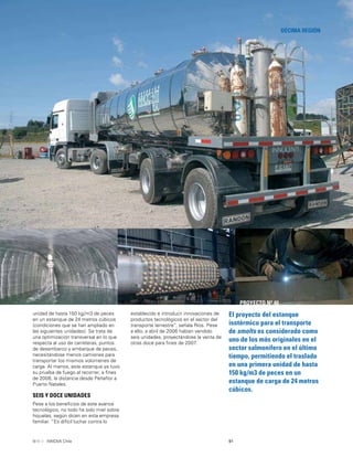 91INNOVA Chile
DÉCIMA REGIÓN
El proyecto del estanque
isotérmico para el transporte
de smolts es considerado como
uno de los más originales en el
sector salmonífero en el último
tiempo, permitiendo el traslado
en una primera unidad de hasta
150 kg/m3 de peces en un
estanque de carga de 24 metros
cúbicos.
PROYECTO Nº 40
unidad de hasta 150 kg/m3 de peces
en un estanque de 24 metros cúbicos
(condiciones que se han ampliado en
las siguientes unidades). Se trata de
una optimización transversal en lo que
respecta al uso de carreteras, puntos
de desembarco y embarque de peces,
necesitándose menos camiones para
transportar los mismos volúmenes de
carga. Al menos, este estanque ya tuvo
su prueba de fuego al recorrer, a ﬁnes
de 2006, la distancia desde Peñaﬂor a
Puerto Natales.
SEIS Y DOCE UNIDADES
Pese a los beneﬁcios de este avance
tecnológico, no todo ha sido miel sobre
hojuelas, según dicen en esta empresa
familiar. “Es difícil luchar contra lo
establecido e introducir innovaciones de
productos tecnológicos en el sector del
transporte terrestre”, señala Ríos. Pese
a ello, a abril de 2006 habían vendido
seis unidades, proyectándose la venta de
otras doce para ﬁnes de 2007.
 