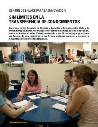 92
En el marco del Acuerdo de Ciencia y Tecnología ﬁrmado entre Chile y la
Unión Europea, EuroChile inauguró un centro de enlace para la innovación,
único en América Latina. Estará conectado a los 71 centros que ya existen
en Europa, lo que permitirá a las Pymes chilenas conocer y acceder a
novedosas soluciones tecnológicas.
SIN LÍMITES EN LA
TRANSFERENCIA DE CONOCIMIENTOS
CENTRO DE ENLACE PARA LA INNOVACIÓN
REGIÓN METROPOLITANA
PROYECTO Nº 41
 