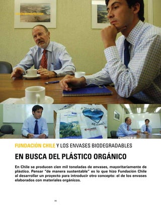 96
En Chile se producen cien mil toneladas de envases, mayoritariamente de
plástico. Pensar “de manera sustentable” es lo que hizo Fundación Chile
al desarrollar un proyecto para introducir otro concepto: el de los envases
elaborados con materiales orgánicos.
EN BUSCA DEL PLÁSTICO ORGÁNICO
FUNDACIÓN CHILE Y LOS ENVASES BIODEGRADABLES
REGIÓN METROPOLITANA
PROYECTO Nº 43
 