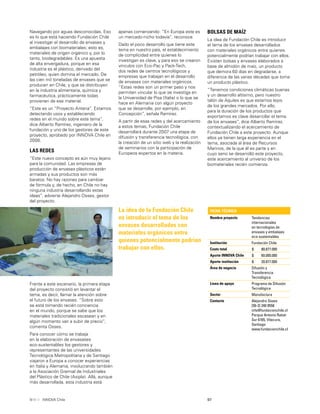 97INNOVA Chile
Navegando por aguas desconocidas. Eso
es lo que está haciendo Fundación Chile
al investigar el desarrollo de envases y
embalajes con biomateriales; esto es,
materiales de origen orgánico y, por lo
tanto, biodegradables. Es una apuesta
de alta envergadura, porque en esa
industria es el plástico, derivado del
petróleo, quien domina el mercado. De
las cien mil toneladas de envases que se
producen en Chile, y que se distribuyen
en la industria alimentaria, química y
farmacéutica, prácticamente todas
provienen de ese material.
“Este es un “Proyecto Antena”. Estamos
detectando usos y estableciendo
redes en el mundo sobre este tema”,
dice Alberto Ramírez, ingeniero de la
fundación y uno de los gestores de este
proyecto, aprobado por INNOVA Chile en
2006.
LAS REDES
“Este nuevo concepto es aún muy lejano
para la comunidad. Las empresas de
producción de envases plásticos están
armadas y sus productos son más
baratos. No hay razones para cambiar
de fórmula y, de hecho, en Chile no hay
ninguna industria desarrollando estas
ideas”, advierte Alejandro Osses, gestor
del proyecto.
FICHA TÉCNICA
Nombre proyecto Tendencias
internacionales
en tecnologías de
envases y embalajes
eco-sustentables
Institución Fundación Chile
Costo total $ 80.877.000
Aporte INNOVA Chile $ 60.000.000
Aporte institución $ 20.877.000
Área de negocio Difusión y
Transferencia
Tecnológica
Línea de apoyo Programa de Difusión
Tecnológica
Sector Manufactura
Contacto Alejandro Osses
[56-2] 240 0558
info@fundacionchile.cl
Parque Antonio Rabat
Sur 6165, Vitacura,
Santiago
www.fundacionchile.cl
La idea de la Fundación Chile
es introducir el tema de los
envases desarrollados con
materiales orgánicos entre
quienes potencialmente podrían
trabajar con ellos.
Frente a este escenario, la primera etapa
del proyecto consistió en levantar el
tema, es decir, llamar la atención sobre
el futuro de los envases. “Sobre esto
se está tomando recién conciencia
en el mundo, porque se sabe que los
materiales tradicionales escasean y en
algún momento van a subir de precio”,
comenta Osses.
Para conocer cómo se trabaja
en la elaboración de envasases
eco-sustentables los gestores y
representantes de las universidades
Tecnológica Metropolitana y de Santiago
viajaron a Europa a conocer experiencias
en Italia y Alemania, involucrando también
a la Asociación Gremial de Industriales
del Plástico de Chile (Asipla). Allá, aunque
más desarrollada, esta industria está
apenas comenzando: “En Europa este es
un mercado-nicho todavía”, reconoce.
Dado el poco desarrollo que tiene este
tema en nuestro país, el establecimiento
de complicidad entre quienes lo
investigan es clave, y para eso se crearon
vínculos con Eco-Pac y Pack-Tech,
dos redes de centros tecnológicos y
empresas que trabajan en el desarrollo
de envases con materiales orgánicos.
“Estas redes son un primer paso y nos
permiten vincular lo que se investiga en
la Universidad de Pisa (Italia) o lo que se
hace en Alemania con algún proyecto
que se desarrolle, por ejemplo, en
Concepción”, señala Ramírez.
A partir de esas redes y del acercamiento
a estos temas, Fundación Chile
desarrollará durante 2007 una etapa de
difusión y transferencia tecnológica, con
la creación de un sitio web y la realización
de seminarios con la participación de
Europeos expertos en la materia.
BOLSAS DE MAÍZ
La idea de Fundación Chile es introducir
el tema de los envases desarrollados
con materiales orgánicos entre quienes
potencialmente podrían trabajar con ellos.
Existen bolsas y envases elaborados a
base de almidón de maíz, un producto
que demora 60 días en degradarse, a
diferencia de las varias décadas que toma
un producto plástico.
“Tenemos condiciones climáticas buenas
y un desarrollo altísimo, pero nuestro
talón de Aquiles es que estamos lejos
de los grandes mercados. Por ello,
para la duración de los productos que
exportamos es clave desarrollar el tema
de los envases”, dice Alberto Ramírez,
contextualizando el acercamiento de
Fundación Chile a este proyecto. Aunque
ellos ya tienen larga experiencia en el
tema, asociada al área de Recursos
Marinos, de la que él es parte y en
cuyo seno se desarrolló este proyecto,
este acercamiento al universo de los
biomateriales recién comienza.
 