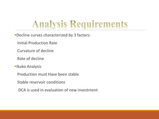 Decline curves characterized by 3 factors:
Initial Production Rate
Curvature of decline
Rate of decline
Ikuko Analysis
Production must Have been stable
Stable reservoir conditions
DCA is used in evaluation of new investment
 