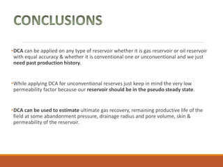 •DCA can be applied on any type of reservoir whether it is gas reservoir or oil reservoir
with equal accuracy & whether it is conventional one or unconventional and we just
need past production history.
•While applying DCA for unconventional reserves just keep in mind the very low
permeability factor because our reservoir should be in the pseudo steady state.
•DCA can be used to estimate ultimate gas recovery, remaining productive life of the
field at some abandonment pressure, drainage radius and pore volume, skin &
permeability of the reservoir.
 