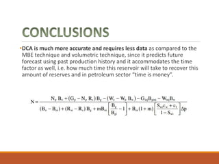 •DCA is much more accurate and requires less data as compared to the
MBE technique and volumetric technique, since it predicts future
forecast using past production history and it accommodates the time
factor as well, i.e. how much time this reservoir will take to recover this
amount of reserves and in petroleum sector “time is money”.
 