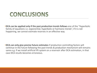 •DCA can be applied only if the past production trends follows one of the “Hyperbolic
family of equations i.e. exponential, hyperbolic or harmonic trends”, if it is not
happening, we cannot estimate reserves in an effective way.
•DCA can only give precise future estimates if production controlling factors will
continue in the future following the past trends & production mechanism will remains
same e.g. if we install artificial lift system on a reservoir after DCA estimation, in that
case DCA results becomes erroneous.
 