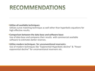 •Utilize all available techniques:
Utilizes curve matching technique as well other than hyperbolic equations for
high effective results.
•Comparison between the data base and software base:
Use of data base and compares their results with commercial available
software to estimates better reserves.
•Utilize modern techniques for unconventional reservoirs:
Use of modern techniques like “Exponental+Hyperbolic decline” & “Power
exponential decline” for unconventional reservoirs etc.
 