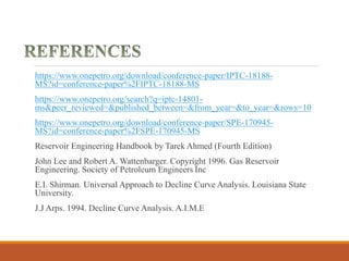 https://www.onepetro.org/download/conference-paper/IPTC-18188-
MS?id=conference-paper%2FIPTC-18188-MS
https://www.onepetro.org/search?q=iptc-14801-
ms&peer_reviewed=&published_between=&from_year=&to_year=&rows=10
https://www.onepetro.org/download/conference-paper/SPE-170945-
MS?id=conference-paper%2FSPE-170945-MS
Reservoir Engineering Handbook by Tarek Ahmed (Fourth Edition)
John Lee and Robert A. Wattenbarger. Copyright 1996. Gas Reservoir
Engineering. Society of Petroleum Engineers Inc
E.I. Shirman. Universal Approach to Decline Curve Analysis. Louisiana State
University.
J.J Arps. 1994. Decline Curve Analysis. A.I.M.E
 