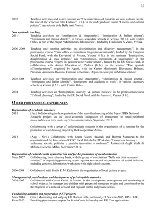10
2002 Teaching activities and invited speaker on “The perceptions of residents on local cultural events:
the case of the Venetian Film Festival” (3 h.), in the undergraduate course “Cinema and cultural
policies”, Accademia delle Belle Arti, Venice.
Non academic teaching
2011 Teaching activities on “Immigration & imaginaries”; “Immigration & Italian cinema”;
“Immigrants and Italian identity”, in various secondary schools in Verona (20 h.), with Cestim
Onlus, as part of the project “Multicultural laboratories”, funded by Fondazione S. Zeno, Verona.
2006--2008 Teaching and tutoring activities on, discrimination and diversity management.”, in the
professional course “Front office e competenze linguistico-relazionali”, funded by the European
Social Fund, with the Università di Verona, Verona (8 h.); in the seminars “Immigration,
discrimination & local policies” and “Immigration, immigrants & imaginaries”, in the
professional course “Esperti in gestione delle risorse umane”, funded by the EU Social Fund, in
collaboration with Amani Education srl, Padova (8 h.); in the seminar “Uno sguardo
all’immigrazione”, organised by Agapè, with the Centro Missionario Diocesano, Bolzano,
Provincia Autonoma Bolzano, Comune di Bolzano, Organizzazione per un Mondo solidale.
2005-2008 Teaching activities on “Immigration and imaginaries”, “Immigration & Italian cinema”,
“Immigrants and Italian identity”, “Immigrants and accidents at work”, in various secondary
schools in Verona (12 h.), with Cestim Onlus.
2004 Teaching activities on “Immigration, diversity & cultural policies” in the professional course
“Cultural planning”, funded by the EU Social Fund, with Performa srl, Verona (8 h.).
OTHER PROFESSIONAL EXPERIENCES
Organisation of Academic seminars
2015 (Jan.) Collaborating in the organisation of the semi-final meeting of the 3-year PRIN National
Research project on the socio-economic integration of immigrants in small-peripheral
municipalities in Italy involving 5 Italian universities, September 2015.
Collaborating with a group of undergraduate students in the organisation of a seminar for the
promotion of a co-housing project by the Co-operative Arimo.
2014 (Aug. - Nov.) Collaborated with Serena Vicari Haddock and Roberta Marzorati to the
organization of the International COST Local Stakeholder Workshop “Emergenza housing e
inclusione sociale: politiche e pratiche innovative a confronto”, Università degli Studi di
Milano-Bicocca, Milan, November 2014.
Organisation of cultural events against racism and for the promotion of social inclusion
Since 2007 Collaborating, on a voluntary basis, with the group of associations “Nella mia città nessuno è
straniero” in organising/promoting events against racism and the promotion of social inclusion,
including concerts, laboratories/workshops with high school students.
2006-2008 Collaborated with Studio F. M. Cailotto in the organisation of local cultural events.
Management of social projects and development of private-public networks
2004-2007 Collaborated with Cestim Onlus, in Verona, in the development, management and monitoring of
school projects for teenagers and children with parents of immigrant origins and contributed to the
development of a network of local and regional public and private actors.
Fundraising activities and preparation of EU projects
Since 2014 (Nov.) Monitoring and studying EU Horizon calls, particularly EUSocieties2015, RISE, ERC.
From 2013 Providing peer-to-peer support for Marie-Curie Fellowship and EU Cost applications.
 