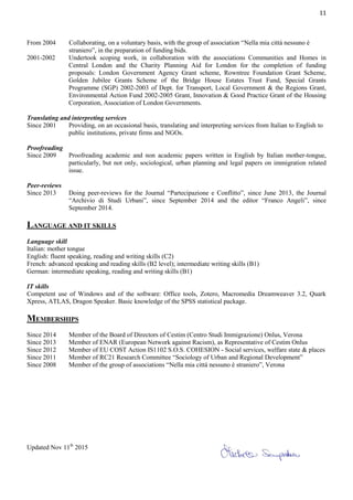 11
From 2004 Collaborating, on a voluntary basis, with the group of association “Nella mia città nessuno è
straniero”, in the preparation of funding bids.
2001-2002 Undertook scoping work, in collaboration with the associations Communities and Homes in
Central London and the Charity Planning Aid for London for the completion of funding
proposals: London Government Agency Grant scheme, Rowntree Foundation Grant Scheme,
Golden Jubilee Grants Scheme of the Bridge House Estates Trust Fund, Special Grants
Programme (SGP) 2002-2003 of Dept. for Transport, Local Government & the Regions Grant,
Environmental Action Fund 2002-2005 Grant, Innovation & Good Practice Grant of the Housing
Corporation, Association of London Governments.
Translating and interpreting services
Since 2001 Providing, on an occasional basis, translating and interpreting services from Italian to English to
public institutions, private firms and NGOs.
Proofreading
Since 2009 Proofreading academic and non academic papers written in English by Italian mother-tongue,
particularly, but not only, sociological, urban planning and legal papers on immigration related
issue.
Peer-reviews
Since 2013 Doing peer-reviews for the Journal “Partecipazione e Conflitto”, since June 2013, the Journal
“Archivio di Studi Urbani”, since September 2014 and the editor “Franco Angeli”, since
September 2014.
LANGUAGE AND IT SKILLS
Language skill
Italian: mother tongue
English: fluent speaking, reading and writing skills (C2)
French: advanced speaking and reading skills (B2 level); intermediate writing skills (B1)
German: intermediate speaking, reading and writing skills (B1)
IT skills
Competent use of Windows and of the software: Office tools, Zotero, Macromedia Dreamweaver 3.2, Quark
Xpress, ATLAS, Dragon Speaker. Basic knowledge of the SPSS statistical package.
MEMBERSHIPS
Since 2014 Member of the Board of Directors of Cestim (Centro Studi Immigrazione) Onlus, Verona
Since 2013 Member of ENAR (European Network against Racism), as Representative of Cestim Onlus
Since 2012 Member of EU COST Action IS1102 S.O.S. COHESION - Social services, welfare state & places
Since 2011 Member of RC21 Research Committee “Sociology of Urban and Regional Development”
Since 2008 Member of the group of associations “Nella mia città nessuno è straniero”, Verona
Updated Nov 11th
2015
 