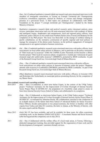 3
(Jun.- Jul.) Conduced qualitative research (desk-top research and semi-structured interviews) with
members of immigrants associations in Verona on Consigli Territoriali per l’Immigrazione
(collective consultation organisms, chaired by Prefects, to oversee and manage immigrants’
presence at a provincial level). A final report was produced. In collaboration with ISMU
Foundation on the project “I consigli territoriali per l’Immigrazione”, funded by the Italian
Ministry of Interior.
2008-2010 Qualitative comparative research (desk and archival research, policy document analysis, press
reviews, participant observation and over 80 semi-structured interviews with residents of Italian
and immigrant origins, shopkeepers and entrepreneurs, local and regional policy officers, local
politicians, police officers) in two small-sized Northern Italian cities (Verona and Modena) for the
completion of my PhD project. The focus was three-fold: on the emerge of conflicts relating to
pacific cohabitation; on the normative construction of specific regional and local policies to
manage the emergence of the phone-centre business; on the political engagement of immigrant
entrepreneurs to act against normative business restrictions.
2008-2009 (Jul. - Mar.) Conducted qualitative research (semi-structured interviews with police officers, local
associations) on local urban safety policies in Mantova, and in particular on the policy instrument
of “Patti locali per la sicurezza” within the CNPDS (Centro Nazionale di Prevenzione e Difesa
Sociale) project “Patti locali di sicurezza urbana: ricognizione e risultati per l’estensione di questi
strumenti negli altri ambiti della sicurezza” (2008B025), promoted by IRER Lombardia. As part
of the Research Group FarsiCura, Università degli Studi di Milano-Bicocca.
2007 (Nov. – Dec.) Conducted qualitative research (semi-structured interviews with police officers,
local associations) on urban safety policies in Soresina (Cremona) within the project “Rapporto
annuale sulla sicurezza in Lombardia) (2007B020), promoted by IRER Lombardia. As part of the
Research Group FarsiCura, Università degli Studi di Milano-Bicocca.
2003 (May) Qualitative research (semi-structured interviews with policy officers), in Leicester (UK)
and Rotterdam (the Netherlands) on municipal policies promoting diversity for the completion of
my Master thesis.
Non academic research and consulting activities
2014-2015 (Dec. - Mar.) Co-ordinated, as short term Italian Expert, in the context of the UNdp Turkey
project “Technical Assistance for the Improvement of Civilian Oversight of Internal Security
Sector Project Phase II (ICOISS II)”, the preparation of a feasibility study aimed to create an
Inter-force Internal Security Forces School in Turkey and collaborated to its completion.
2014 (Sept. - Dec.) Collaborated, as short-term Italian Expert, in the UNdp Turkey project “Technical
Assistance for the Improvement of Civilian Oversight of Internal Security Sector Project Phase II
(ICOISS II)”, co-ordinated by Sebastian Roché. My collaboration consisted in the conduction of
an in-depth analysis of the Italian Inter-force School of Advanced Studies for Senior Executive
Police Officers, besides participation to two project-seminars, the former in Istanbul, with other
experts from Turkey and other EU countries, the latter in Ankara, at the Ministry of Interior, with
the same experts and the Minister.
Since 2013 (July) My CV has been available, and will be available for three years, for offers concerning
consulting work, on the database EPSO/CAST/S/2013 – Consultants Human and Social Sciences
(after having passed the competency test in July 2013).
2011 (Jul. - Dec.) Collaborated with the welfare office of a local trade union, in Verona, following a
dedicated management training, thus provided support for the organisation of team work and for
the development of immigrants’ customers-friendly services.
 