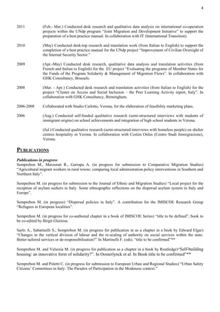4
2011 (Feb.- Mar.) Conducted desk research and qualitative data analysis on international co-operation
projects within the UNdp program “Joint Migration and Development Initiative” to support the
preparation of a best practice manual. In collaboration with IT (International Transition).
2010 (May) Conducted desk-top research and translation work (from Italian to English) to support the
completion of a best practice manual for the UNdp project “Improvement of Civilian Oversight of
the Internal Security Sector.”
2009 (Apr.-May) Conducted desk research, qualitative data analysis and translation activities (from
French and Italian to English) for the EU project “Evaluating the programs of Member States for
the Funds of the Program Solidarity & Management of Migration Flows”. In collaboration with
GHK Consultancy, Brussels.
2008 (Mar. - Apr.) Conducted desk research and translation activities (from Italian to English) for the
project “Cluster on Access and Social Inclusion – the Peer Learning Activity report, Italy”. In
collaboration with GHK Consultancy, Birmingham.
2006-2008 Collaborated with Studio Cailotto, Verona, for the elaboration of feasibility marketing plans.
2006 (Aug.) Conducted self-funded qualitative research (semi-structured interviews with students of
immigrant origins) on school achievements and integration of high school students in Verona.
(Jul.) Conducted qualitative research (semi-structured interviews with homeless people) on shelter
centres hospitality in Verona. In collaboration with Cestim Onlus (Centro Studi Immigrazione),
Verona.
PUBLICATIONS
Publications in progress
Semprebon M., Marzorati R., Garrapa A. (in progress for submission to Comparative Migration Studies)
“Agricultural migrant workers in rural towns: comparing local administration policy interventions in Southern and
Northern Italy”.
Semprebon M. (in progress for submission to the Journal of Ethnic and Migration Studies) “Local project for the
reception of asylum seekers in Italy. Some ethnographic reflections on the dispersal asylum system in Italy and
Europe”.
Semprebon M. (in progress) “Dispersal policies in Italy”. A contribution for the IMISCOE Research Group
“Refugees in European localities”.
Semprebon M. (in progress for co-authored chapter in a book of IMISCOE Series) “title to be defined”, book to
be co-edited by Birgit Glorious.
Sarlo A., Sabatinelli S., Semprebon M. (in progress for publication in as a chapter in a book by Edward Elgar)
“Changes in the vertical division of labour and the re-scaling of authority on social services within the state.
Better tailored services or de-responsibilisation?” In Martinelli F. (eds). “title to be confirmed”**
Semprebon M. and Valsesia M. (in progress for publication as a chapter in a book by Routledge)“Self-building
housing: an innovative form of solidarity?”. In Oosterlynck et al. In Book title to be confirmed”**
Semprebon M. and Poletti C. (in progress for submission to European Urban and Regional Studies) “Urban Safety
Citizens’ Committees in Italy: The Paradox of Participation in the Modenese context.”
 