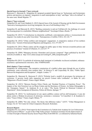 5
Special Issues in Journals (**peer reviewed)
Bonizzoni P., Marzorati R., Semprebon M. (proposal accepted) Special Issue on “Inclusionary and Exclusionary
policies and practices on migrants’ integration in small municipalities in Italy” and Paper “title to be defined” in
the same issue. Mondi Migranti. **
Papers (**peer reviewed)
Semprebon M. and Vicari Haddock S. (2015) Special Issue of the Journal of Housing and the Built Environment
“Innovative housing practices involving immigrants: the case of self-building in Italy.” **
Semprebon M. and Marzorati R. (2015) “Building community in and out ViaPadova36: the challenge of a social
mix housing project in a multiethnic Milanese neighbourhood.” Sociologia Urbana e Rurale. **
Semprebon M. (2013) “L’articolazione tra dinamiche conflittuali, coinvolgimento politico e riconoscimento dei
migranti. Uno studio di caso nella Terza Italia.” Partecipazione e Conflitto 3/2012, 101-124. **
Semprebon M. (2012) “Urban conflicts and immigrants’ engagement. A comparative analysis of two northern
Italian cities.” Journal of International Migration and Integration, 14:3, 577-595. **
Semprebon M. (2011) “Phone centres and the struggle for public space in Italy: between revanchist policies and
practices of resistance” Journal of Urbanism, 4:3, 223-237. **
Semprebon M. (2004) “Managing diversity: Rotterdam and Leicester compared.” Paper published by the RTN
network [Available at: http://www.urban-europe.net/working/07_2004_Semprebon.pdf]. **
Books
Semprebon M. (2015) “Le politiche di inclusione degli immigrati in Lombardia: tra discorsi escludenti, ordinanze
securitarie e sperimentazioni innovative. Isbn: 9788899243043
Book chapters (**peer reviewed)
Semprebon M. (forthcoming) “The normative construction of a (public) urban space through the use of policy
instruments: some reflections from northern Italy.” In Hristova S. and Czepczińsky M. (eds.) “Public Space:
Between Re-Imagination and Occupation“, Ashgate: London. **
Semprebon M., Marzorati R., Bonizzoni P. (2015) “Politiche locali e modelli di governance fra inclusione ed
esclusione: Il governo locale delle migrazioni nei piccoli Comuni della Lombardia”, in Balbo M. (ed.)
"Migrazioni e Piccoli Comuni", Franco Angeli: Milano.
Semprebon M. (2013) “Between Routine Police Checks and ‘Residual Practices of Expulsion Power’: The
Impacts of the Anti-Terrorism Law on Phone Centres and the Resistance of Owners. An Italian Ethnography in
the ‘Emergency Season’.” In Anderson B. et al. (eds.) “The Social, Political & Historical Contours of
Deportation”, Series Immigrants & Minorities, Politics & Policies, Springer. **
Semprebon M. (2012) “Le trasformazioni di uno spazio pubblico conteso nell’era dell’emergenza: il caso dei
phone centres a Modena tra processi di inclusione, esclusione e resistenza.” In Cancellieri A. & Scandurra G.
(eds.) “Tracce Urbane.” Franco Angeli: Milano. **
Semprebon M. (2004) “Not only colours. The theory that difference makes.” AAVV. “Urban Management in
Europe, Vol. II.” EU Centre for Urban Comparative Research: Rotterdam.
Research Reports
Semprebon M. et al. (2015) “Final report for the Constitution of a Turkish Joint Academy for Law Enforcement
Chief Executive Officers.”, as part of the UNdp Turkey project “Technical Assistance for the Improvement of
Civilian Oversight of Internal Security Sector Project Phase II (ICOISS II)”, co-ordinated by Sebastian Roché.
 
