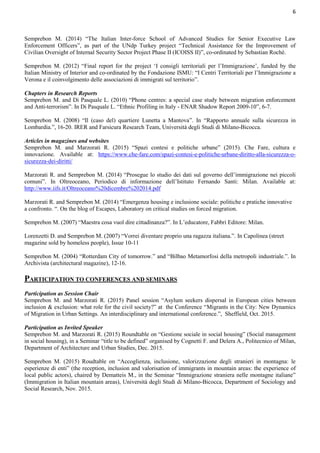 6
Semprebon M. (2014) “The Italian Inter-force School of Advanced Studies for Senior Executive Law
Enforcement Officers”, as part of the UNdp Turkey project “Technical Assistance for the Improvement of
Civilian Oversight of Internal Security Sector Project Phase II (ICOISS II)”, co-ordinated by Sebastian Roché.
Semprebon M. (2012) “Final report for the project ‘I consigli territoriali per l’Immigrazione’, funded by the
Italian Ministry of Interior and co-ordinated by the Fondazione ISMU: “I Centri Territoriali per l’Immigrazione a
Verona e il coinvolgimento delle associazioni di immigrati sul territorio”.
Chapters in Research Reports
Semprebon M. and Di Pasquale L. (2010) “Phone centres: a special case study between migration enforcement
and Anti-terrorism”. In Di Pasquale L. “Ethnic Profiling in Italy - ENAR Shadow Report 2009-10”, 6-7.
Semprebon M. (2008) “Il (caso del) quartiere Lunetta a Mantova”. In “Rapporto annuale sulla sicurezza in
Lombardia.”, 16-20. IRER and Farsicura Research Team, Università degli Studi di Milano-Bicocca.
Articles in magazines and websites
Semprebon M. and Marzorati R. (2015) “Spazi contesi e politiche urbane” (2015). Che Fare, cultura e
innovazione. Available at: https://www.che-fare.com/spazi-contesi-e-politiche-urbane-diritto-alla-sicurezza-o-
sicurezza-dei-diritti/
Marzorati R. and Semprebon M. (2014) “Prosegue lo studio dei dati sul governo dell’immigrazione nei piccoli
comuni”. In Oltreoceano, Periodico di informazione dell’Istituto Fernando Santi: Milan. Available at:
http://www.iifs.it/Oltreoceano%20dicembre%202014.pdf
Marzorati R. and Semprebon M. (2014) “Emergenza housing e inclusione sociale: politiche e pratiche innovative
a confronto. “. On the blog of Escapes, Laboratory on critical studies on forced migration.
Semprebon M. (2007) “Maestra cosa vuol dire cittadinanza?”. In L’educatore, Fabbri Editore: Milan.
Lorenzetti D. and Semprebon M. (2007) “Vorrei diventare proprio una ragazza italiana.”. In Capolinea (street
magazine sold by homeless people), Issue 10-11
Semprebon M. (2004) “Rotterdam City of tomorrow.” and “Bilbao Metamorfosi della metropoli industriale.”. In
Archivista (architectural magazine), 12-16.
PARTICIPATION TO CONFERENCES AND SEMINARS
Participation as Session Chair
Semprebon M. and Marzorati R. (2015) Panel session “Asylum seekers dispersal in European cities between
inclusion & exclusion: what role for the civil society?” at the Conference “Migrants in the City: New Dynamics
of Migration in Urban Settings. An interdisciplinary and international conference.”, Sheffield, Oct. 2015.
Participation as Invited Speaker
Semprebon M. and Marzorati R. (2015) Roundtable on “Gestione sociale in social housing” (Social management
in social housing), in a Seminar “title to be defined” organised by Cognetti F. and Delera A., Politecnico of Milan,
Department of Architecture and Urban Studies, Dec. 2015.
Semprebon M. (2015) Roudtable on “Accoglienza, inclusione, valorizzazione degli stranieri in montagna: le
esperienze di enti” (the reception, inclusion and valorisation of immigrants in mountain areas: the experience of
local public actors), chaired by Dematteis M., in the Seminar “Immigrazione straniera nelle montagne italiane”
(Immigration in Italian mountain areas), Università degli Studi di Milano-Bicocca, Department of Sociology and
Social Research, Nov. 2015.
 