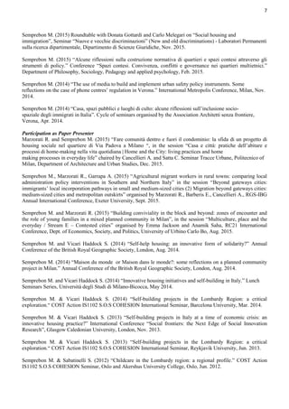 7
Semprebon M. (2015) Roundtable with Donata Gottardi and Carlo Melegari on “Social housing and
immigration”, Seminar “Nuove e vecchie discriminazioni” (New and old discriminations) - Laboratori Permanenti
sulla ricerca dipartimentale, Dipartimento di Scienze Giuridiche, Nov. 2015.
Semprebon M. (2015) “Alcune riflessioni sulla costruzione normativa di quartieri e spazi contesi attraverso gli
strumenti di policy.” Conference “Spazi contesi. Convivenza, conflitti e governance nei quartieri multietnici.”
Department of Philosophy, Sociology, Pedagogy and applied psychology, Feb. 2015.
Semprebon M. (2014) “The use of media to build and implement urban safety policy instruments. Some
reflections on the case of phone centres’ regulation in Verona.” International Metropolis Conference, Milan, Nov.
2014.
Semprebon M. (2014) “Casa, spazi pubblici e luoghi di culto: alcune riflessioni sull’inclusione socio-
spaziale degli immigrati in Italia”. Cycle of seminars organised by the Association Architetti senza frontiere,
Verona, Apr. 2014.
Participation as Paper Presenter
Marzorati R. and Semprebon M. (2015) “Fare comunità dentro e fuori il condominio: la sfida di un progetto di
housing sociale nel quartiere di Via Padova a Milano “, in the session “Casa e città: pratiche dell’abitare e
processi di home-making nella vita quotidiana | Home and the City: living practices and home
making processes in everyday life” chaired by Cancellieri A. and Satta C. Seminar Tracce Urbane, Politecnico of
Milan, Department of Architecture and Urban Studies, Dec. 2015.
Semprebon M., Marzorati R., Garrapa A. (2015) “Agricultural migrant workers in rural towns: comparing local
administration policy interventions in Southern and Northern Italy” in the session “Beyond gateways cities:
immigrants’ local incorporation pathways in small and medium-sized cities (2) Migration beyond gateways cities:
medium-sized cities and metropolitan outskirts” organised by Marzorati R., Barberis E., Cancellieri A., RGS-IBG
Annual International Conference, Exeter University, Sept. 2015.
Semprebon M. and Marzorati R. (2015) “Building conviviality in the block and beyond: zones of encounter and
the role of young families in a mixed planned community in Milan”, in the session “Multiculture, place and the
everyday / Stream E – Contested cities” organised by Emma Jackson and Anamik Saha, RC21 International
Conference, Dept. of Economics, Society, and Politics, University of Urbino Carlo Bo, Aug. 2015.
Semprebon M. and Vicari Haddock S. (2014) “Self-help housing: an innovative form of solidarity?” Annual
Conference of the British Royal Geographic Society, London, Aug. 2014.
Semprebon M. (2014) “Maison du monde or Maison dans le monde?: some reflections on a planned community
project in Milan.” Annual Conference of the British Royal Geographic Society, London, Aug. 2014.
Semprebon M. and Vicari Haddock S. (2014) “Innovative housing initiatives and self-building in Italy.” Lunch
Seminars Series, Università degli Studi di Milano-Bicocca, May 2014.
Semprebon M. & Vicari Haddock S. (2014) “Self-building projects in the Lombardy Region: a critical
exploration.“ COST Action IS1102 S.O.S COHESION International Seminar, Barcelona University, Mar. 2014.
Semprebon M. & Vicari Haddock S. (2013) “Self-building projects in Italy at a time of economic crisis: an
innovative housing practice?” International Conference “Social frontiers: the Next Edge of Social Innovation
Research”, Glasgow Caledonian University, London, Nov. 2013.
Semprebon M. & Vicari Haddock S. (2013) “Self-building projects in the Lombardy Region: a critical
exploration.“ COST Action IS1102 S.O.S COHESION International Seminar, Reykjavik University, Jun. 2013.
Semprebon M. & Sabatinelli S. (2012) “Childcare in the Lombardy region: a regional profile.” COST Action
IS1102 S.O.S COHESION Seminar, Oslo and Akershus University College, Oslo, Jun. 2012.
 