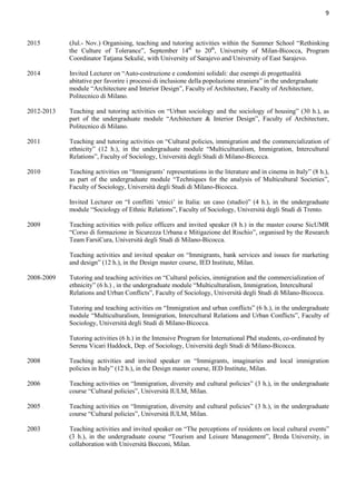 9
2015 (Jul.- Nov.) Organising, teaching and tutoring activities within the Summer School “Rethinking
the Culture of Tolerance”, September 14th
to 20th
, University of Milan-Bicocca, Program
Coordinator Tatjana Sekulić, with University of Sarajevo and University of East Sarajevo.
2014 Invited Lecturer on “Auto-costruzione e condomini solidali: due esempi di progettualità
abitative per favorire i processi di inclusione della popolazione straniera” in the undergraduate
module “Architecture and Interior Design”, Faculty of Architecture, Faculty of Architecture,
Politecnico di Milano.
2012-2013 Teaching and tutoring activities on “Urban sociology and the sociology of housing” (30 h.), as
part of the undergraduate module “Architecture & Interior Design”, Faculty of Architecture,
Politecnico di Milano.
2011 Teaching and tutoring activities on “Cultural policies, immigration and the commercialization of
ethnicity” (12 h.), in the undergraduate module “Multiculturalism, Immigration, Intercultural
Relations”, Faculty of Sociology, Università degli Studi di Milano-Bicocca.
2010 Teaching activities on “Immigrants’ representations in the literature and in cinema in Italy” (8 h.),
as part of the undergraduate module “Techniques for the analysis of Multicultural Societies”,
Faculty of Sociology, Università degli Studi di Milano-Bicocca.
Invited Lecturer on “I conflitti ‘etnici’ in Italia: un caso (studio)” (4 h.), in the undergraduate
module “Sociology of Ethnic Relations”, Faculty of Sociology, Università degli Studi di Trento.
2009 Teaching activities with police officers and invited speaker (8 h.) in the master course SicUMR
“Corso di formazione in Sicurezza Urbana e Mitigazione del Rischio”, organised by the Research
Team FarsiCura, Università degli Studi di Milano-Bicocca.
Teaching activities and invited speaker on “Immigrants, bank services and issues for marketing
and design” (12 h.), in the Design master course, IED Institute, Milan.
2008-2009 Tutoring and teaching activities on “Cultural policies, immigration and the commercialization of
ethnicity” (6 h.) , in the undergraduate module “Multiculturalism, Immigration, Intercultural
Relations and Urban Conflicts”, Faculty of Sociology, Università degli Studi di Milano-Bicocca.
Tutoring and teaching activities on “Immigration and urban conflicts” (6 h.), in the undergraduate
module “Multiculturalism, Immigration, Intercultural Relations and Urban Conflicts”, Faculty of
Sociology, Università degli Studi di Milano-Bicocca.
Tutoring activities (6 h.) in the Intensive Program for International Phd students, co-ordinated by
Serena Vicari Haddock, Dep. of Sociology, Università degli Studi di Milano-Bicocca.
2008 Teaching activities and invited speaker on “Immigrants, imaginaries and local immigration
policies in Italy” (12 h.), in the Design master course, IED Institute, Milan.
2006 Teaching activities on “Immigration, diversity and cultural policies” (3 h.), in the undergraduate
course “Cultural policies”, Università IULM, Milan.
2005 Teaching activities on “Immigration, diversity and cultural policies” (3 h.), in the undergraduate
course “Cultural policies”, Università IULM, Milan.
2003 Teaching activities and invited speaker on “The perceptions of residents on local cultural events”
(3 h.), in the undergraduate course “Tourism and Leisure Management”, Breda University, in
collaboration with Università Bocconi, Milan.
 