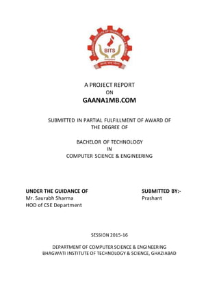 A PROJECT REPORT
ON
GAANA1MB.COM
SUBMITTED IN PARTIAL FULFILLMENT OF AWARD OF
THE DEGREE OF
BACHELOR OF TECHNOLOGY
IN
COMPUTER SCIENCE & ENGINEERING
UNDER THE GUIDANCE OF SUBMITTED BY:-
Mr. Saurabh Sharma Prashant
HOD of CSE Department
SESSION 2015-16
DEPARTMENT OF COMPUTER SCIENCE & ENGINEERING
BHAGWATI INSTITUTE OF TECHNOLOGY & SCIENCE, GHAZIABAD
 