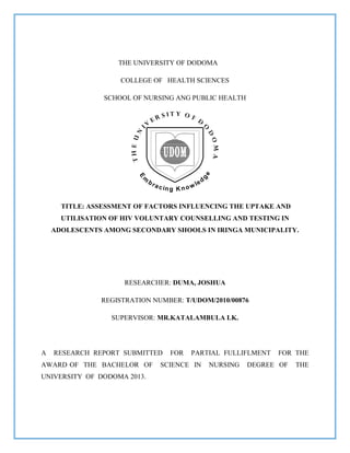 THE UNIVERSITY OF DODOMA
COLLEGE OF HEALTH SCIENCES
SCHOOL OF NURSING ANG PUBLIC HEALTH
TITLE: ASSESSMENT OF FACTORS INFLUENCING THE UPTAKE AND
UTILISATION OF HIV VOLUNTARY COUNSELLING AND TESTING IN
ADOLESCENTS AMONG SECONDARY SHOOLS IN IRINGA MUNICIPALITY.
RESEARCHER: DUMA, JOSHUA
REGISTRATION NUMBER: T/UDOM/2010/00876
SUPERVISOR: MR.KATALAMBULA LK.
A RESEARCH REPORT SUBMITTED FOR PARTIAL FULLIFLMENT FOR THE
AWARD OF THE BACHELOR OF SCIENCE IN NURSING DEGREE OF THE
UNIVERSITY OF DODOMA 2013.
 