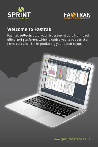 Welcome to Fastrak
Fastrak collects all of your investment data from back
office and platforms which enables you to reduce the
time, cost and risk in producing your client reports.
PORTFOLIO BUILD & REVIEW
www.sprintenterprise.co.uk.
ENTERPRISE TECHNOLOGY
 