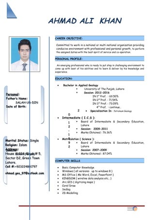AHMAD ALI KHAN
CAREER OBJECTIVE:
Committed to work in a national or multi-national organization providing
conducive environment with professional and personal growth, to perform
the assigned duties with the best spirit of service and co-operation.
PERSONAL PROFILE:
An emerging professional who is ready to put step in challenging environment to
come up with best of his abilities and to learn & deliver by his knowledge and
experience.
EDUCATION:
• Bachelor in Applied Geology
 University of The Punjab, Lahore
 Session: 2012-2016
IN 1st
Prof. : 69.50%
IN 2nd
Prof. : 71.54%
IN 3rd
Prof. : 73.09%
4th
Prof. : continue..
• Specialization In : Petroleum Geology
• Intermediate ( I.C.S ):
 Board of Intermediate & Secondary Education,
Lahore
 Session: 2009-2011
 Marks Obtained : 76.36%
• Matriculation ( Science ):
 Board of Intermediate & Secondary Education,
Lahore
 Session: 2007-2009
 Marks Obtained : 87.04%
COMPUTER SKILLS
• Basic Computer Knowledge
• Windows ( all versions- up to windows 8 )
• MS Office ( Ms Word, Excel, PowerPoint )
• KINGDOM ( wireline data analysis etc.. )
• Arc GIS ( digitizing maps )
• Corel Draw
• Sedlog
• 2D Modelling
Marital Status: Single
Religion: Islam
Address:
House # 924, Block # 5,
Sector D2, Green Town
Lahore.
Cell #:+923224801797
ahmad.geo_97@outlook.com
Marital Status: Single
Religion: Islam
Address:
House # 924, Block # 5,
Sector D2, Green Town
Lahore.
Cell #:+923224801797
ahmad.geo_97@outlook.com
Personal:
Father’s Name:
SALAH-UD-DIN
Date of Birth:
2
0
-
1
2
-
1
9
9
2
Domicile:
Lahore (Punjab)
Personal:
Father’s Name:
SALAH-UD-DIN
Date of Birth:
2
0
-
1
2
-
1
9
9
2
Domicile:
Lahore (Punjab)
 