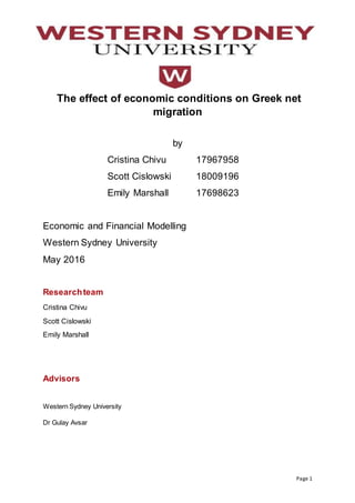 Page 1
The effect of economic conditions on Greek net
migration
by
Cristina Chivu 17967958
Scott Cislowski 18009196
Emily Marshall 17698623
Economic and Financial Modelling
Western Sydney University
May 2016
Researchteam
Cristina Chivu
Scott Cislowski
Emily Marshall
Advisors
Western Sydney University
Dr Gulay Avsar
 