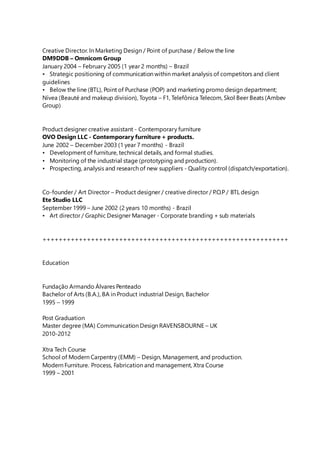 Creative Director. In Marketing Design / Point of purchase / Below the line
DM9DDB – Omnicom Group
January 2004 – February 2005 (1 year 2 months) – Brazil
• Strategic positioning of communication within market analysis of competitors and client
guidelines
• Below the line (BTL), Point of Purchase (POP) and marketing promo design department;
Nívea (Beauté and makeup division), Toyota – F1, Telefônica Telecom, Skol Beer Beats (Ambev
Group)
Product designer creative assistant - Contemporary furniture
OVO Design LLC - Contemporary furniture + products.
June 2002 – December 2003 (1 year 7 months) - Brazil
• Development of furniture, technical details, and formal studies.
• Monitoring of the industrial stage (prototyping and production).
• Prospecting, analysis and research of new suppliers - Quality control (dispatch/exportation).
Co-founder / Art Director – Product designer / creative director / P.O.P / BTL design
Ete Studio LLC
September 1999 – June 2002 (2 years 10 months) - Brazil
• Art director / Graphic Designer Manager - Corporate branding + sub materials
+++++++++++++++++++++++++++++++++++++++++++++++++++++++++++++
Education
Fundação Armando Álvares Penteado
Bachelor of Arts (B.A.), BA in Product industrial Design, Bachelor
1995 – 1999
Post Graduation
Master degree (MA) Communication Design RAVENSBOURNE – UK
2010-2012
Xtra Tech Course
School of Modern Carpentry (EMM) – Design, Management, and production.
Modern Furniture. Process, Fabrication and management, Xtra Course
1999 – 2001
 