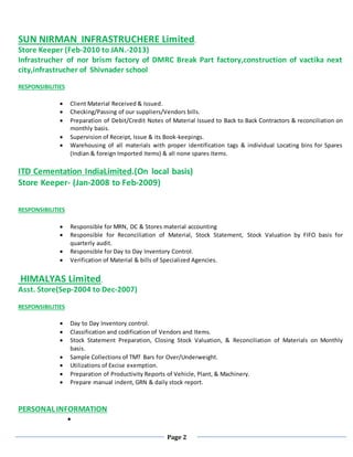 Page 2
SUN NIRMAN INFRASTRUCHERE Limited.
Store Keeper (Feb-2010 to JAN.-2013)
Infrastrucher of nor brism factory of DMRC Break Part factory,construction of vactika next
city,infrastrucher of Shivnader school
RESPONSIBILITIES
 Client Material Received & Issued.
 Checking/Passing of our suppliers/Vendors bills.
 Preparation of Debit/Credit Notes of Material Issued to Back to Back Contractors & reconciliation on
monthly basis.
 Supervision of Receipt, Issue & its Book-keepings.
 Warehousing of all materials with proper identification tags & individual Locating bins for Spares
(Indian & foreign Imported Items) & all none spares Items.
ITD Cementation IndiaLimited.(On local basis)
Store Keeper- (Jan-2008 to Feb-2009)
RESPONSIBILITIES
 Responsible for MRN, DC & Stores material accounting
 Responsible for Reconciliation of Material, Stock Statement, Stock Valuation by FIFO basis for
quarterly audit.
 Responsible for Day to Day Inventory Control.
 Verification of Material & bills of Specialized Agencies.
HIMALYAS Limited.
Asst. Store(Sep-2004 to Dec-2007)
RESPONSIBILITIES
 Day to Day Inventory control.
 Classification and codification of Vendors and Items.
 Stock Statement Preparation, Closing Stock Valuation, & Reconciliation of Materials on Monthly
basis.
 Sample Collections of TMT Bars for Over/Underweight.
 Utilizations of Excise exemption.
 Preparation of Productivity Reports of Vehicle, Plant, & Machinery.
 Prepare manual indent, GRN & daily stock report.
PERSONAL INFORMATION

 