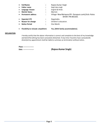 Page 3
 Full Name : Rajeev Kumar Singh
 Father name : Kapil deo singh
 Language Known : English & Hindi.
 Marital Status : Married.
 Permanent address : Village- New Mainpura,PO- Danapura cantt,Distt:-Patna
BIHAR- PIN-801503.
 Expected CTC : Negotiable.
 Reason for change : Children’s education.
 Notice Period : One Month.
 Flexibility to relocate anywhere: Yes, (With family accommodation).
DECLARATION
I hereby certify that the above information is correct and complete to the best of my knowledge
and belief & nothing has been concealed /distorted. If any time I found to have concealed &
distorted my appointment shall be liable to summary as termination without notice.
Place: -----------------
Date: ------------------ (Rajeev Kumar Singh)
 