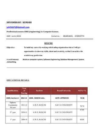 SHYAMBHAVI KUMARI
juhi5667@Hotmail.com
Proffesional coursesAMIE (engineering) in ComputerScience.
AMIE ranchi,INDIA Contactno. : 08540918633, 07209597774
RESUME
Objective: To build my career by working with leading organisation where I will get
opportunities to showmy skills, talent and creativity, so that I can achive the
zenith in my profession.
Areaof Interest: Work on computer system, Software Engineering,Database Management System
,networking,
EDUCATIONAL DETAILS:
Qualifications
Year
of
Passing
Institute Board/University SGPA*/%
AMIE, Section-A 2012-13 AMIE , RANCHI india AICTE APPROVED 72.50
Diploma
Examination
3rd year
2011-12 G.W.P, RANCHI S.B.T.E UNIVERSITY
70.74
2nd
year 2010-11 G.W.P,RANCHI S.B.T.E UNIVERSITY
67.80
1st
year 2008-10 G.W.P, RANCHI S.B.T.E UNIVERSITY 60.00
 