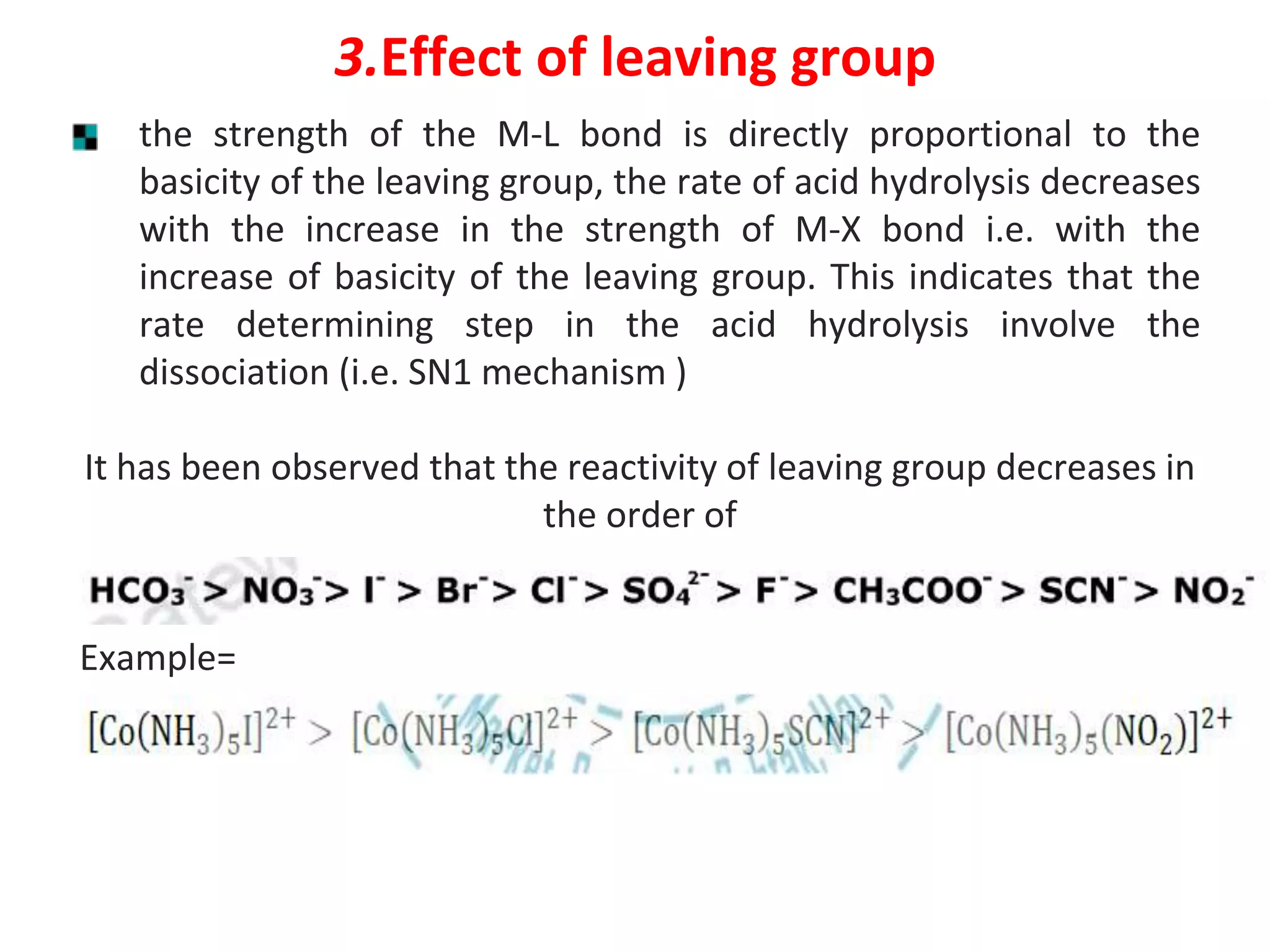 3.Effect of leaving group
the strength of the M-L bond is directly proportional to the
basicity of the leaving group, the rate of acid hydrolysis decreases
with the increase in the strength of M-X bond i.e. with the
increase of basicity of the leaving group. This indicates that the
rate determining step in the acid hydrolysis involve the
dissociation (i.e. SN1 mechanism )
It has been observed that the reactivity of leaving group decreases in
the order of
Example=
 