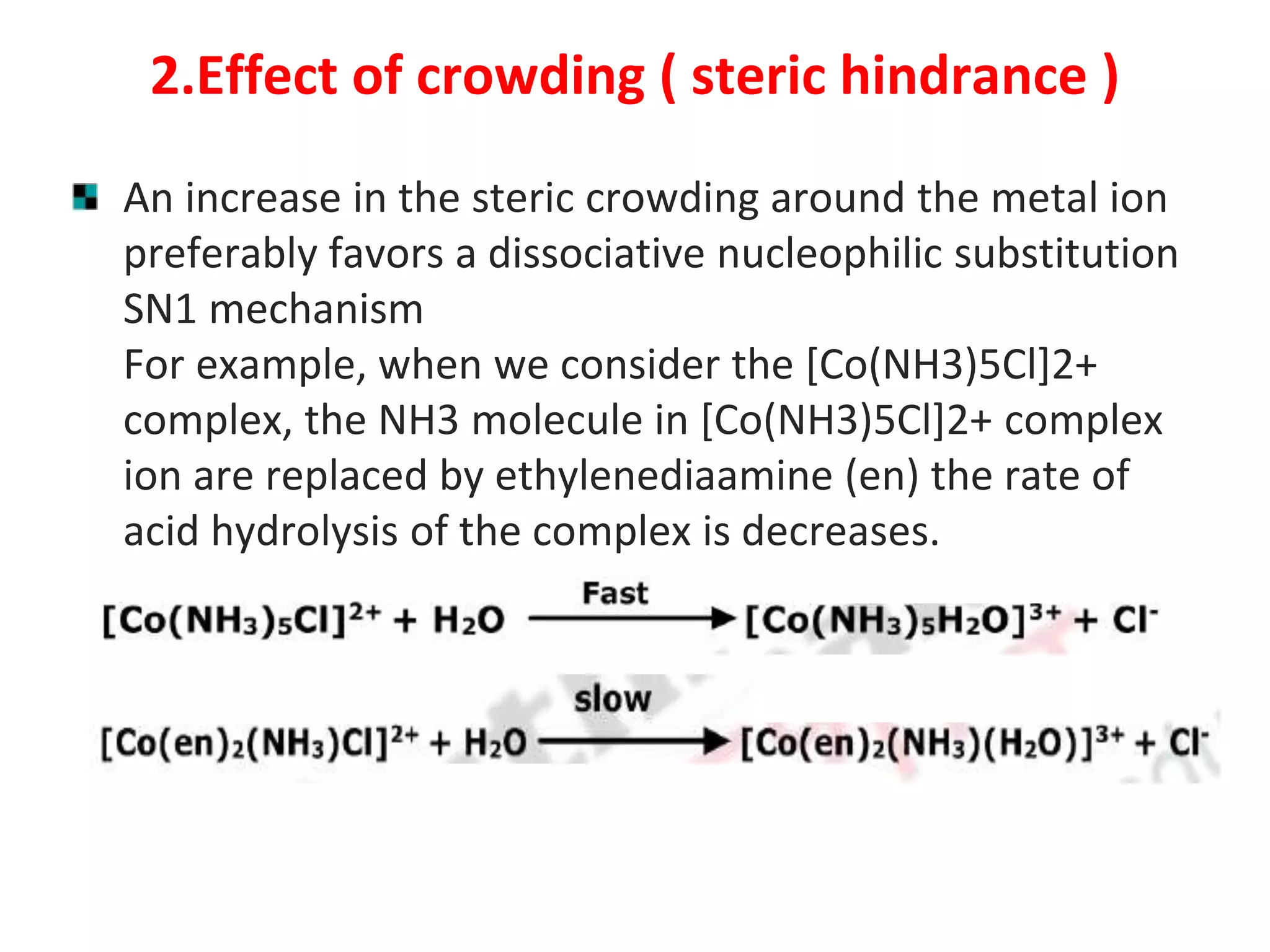 2.Effect of crowding ( steric hindrance )
An increase in the steric crowding around the metal ion
preferably favors a dissociative nucleophilic substitution
SN1 mechanism
For example, when we consider the [Co(NH3)5Cl]2+
complex, the NH3 molecule in [Co(NH3)5Cl]2+ complex
ion are replaced by ethylenediaamine (en) the rate of
acid hydrolysis of the complex is decreases.
 
