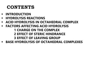 CONTENTS
 INTRODUCTION
 HYDROLYSIS REACTIONS
 ACID HYDROLYSIS IN OCTAHEDRAL COMPLEX
 FACTORS AFFECTING ACID HYDROLYSIS
1 CHARGE ON THE COMPLEX
2 EFFECT OF STERIC HINDRANCE
3 EFFECT OF LEAVING GROUP
 BASE HYDROLYSIS OF OCTAHEDRAL COMPLEXES
 