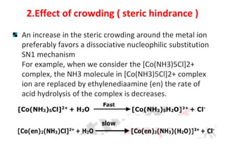 2.Effect of crowding ( steric hindrance )
An increase in the steric crowding around the metal ion
preferably favors a dissociative nucleophilic substitution
SN1 mechanism
For example, when we consider the [Co(NH3)5Cl]2+
complex, the NH3 molecule in [Co(NH3)5Cl]2+ complex
ion are replaced by ethylenediaamine (en) the rate of
acid hydrolysis of the complex is decreases.
 