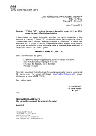 AREA TECNOLOGIE, INNOVAZIONE E QUALITA’
                                                             TIQU 18b FC/mp
                                                     Prot. n. 218 – Circ. n. 70

                                                                Udine, 9 marzo 2012


Oggetto: “IT Club FVG” - Invito a riunione – Martedì 20 marzo 2012, ore 17.30
         presso la sede di Confindustria Udine

I Responsabili dei sistemi informativi aziendali che hanno manifestato il loro
interesse al progetto “IT Club FVG”, iniziativa promossa da Confindustria Udine in
collaborazione con il Gruppo “Telecomunicazione e Informatica”, e coloro che
intendano farlo in questa occasione rispedendo la scheda allegata sono invitati a
partecipare alla riunione indetta presso la sede di Confindustria Udine sita in
Largo Carlo Melzi n° 2 in Udine, il giorno:

                         Martedì 20 marzo 2012, ore 17.30

con il seguente ordine del giorno:

-         La domotica: campi di applicazione, stato dell’arte ed evoluzione
-         Casi di studio: esempi di progetti di ricerca
-         Il mercato dei dispositivi per la domotica
-         Varie ed eventuali.


Per motivi organizzativi si richiede conferma di presenza alla riunione entro lunedì
19 marzo p.v., via e-mail all'indirizzo itclubfvg@confindustria.ud.it oppure
telefonando al numero 0432 276260.

Con i migliori saluti.




- All.
______________________________________________

ALLE AZIENDE ASSOCIATE
Alla c.a. dei Responsabili dei sistemi informativi

Loro Sedi
 