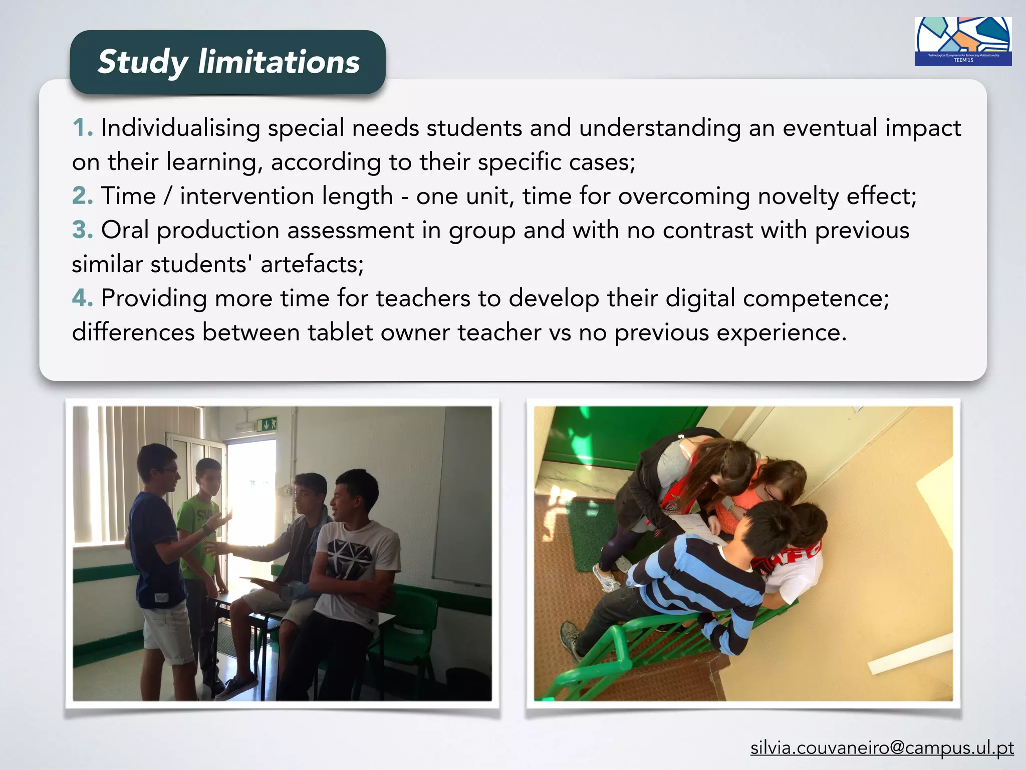 1. Individualising special needs students and understanding an eventual impact
on their learning, according to their specific cases;
2. Time / intervention length - one unit, time for overcoming novelty effect;
3. Oral production assessment in group and with no contrast with previous
similar students' artefacts;
4. Providing more time for teachers to develop their digital competence;
differences between tablet owner teacher vs no previous experience.
Study limitations
silvia.couvaneiro@campus.ul.pt
 
