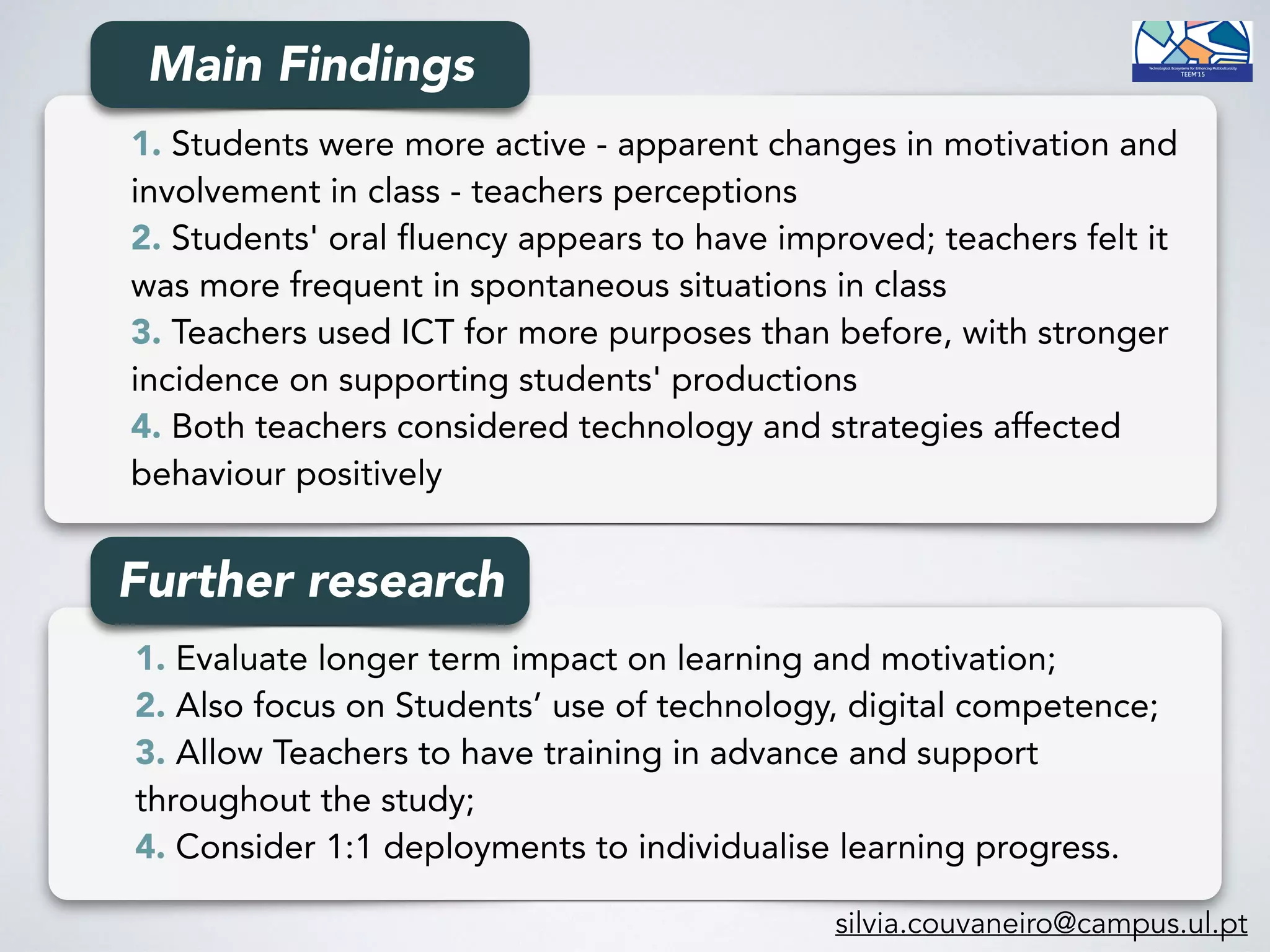 1. Students were more active - apparent changes in motivation and
involvement in class - teachers perceptions
2. Students' oral fluency appears to have improved; teachers felt it
was more frequent in spontaneous situations in class
3. Teachers used ICT for more purposes than before, with stronger
incidence on supporting students' productions
4. Both teachers considered technology and strategies affected
behaviour positively
1. Evaluate longer term impact on learning and motivation; 
2. Also focus on Students’ use of technology, digital competence;
3. Allow Teachers to have training in advance and support
throughout the study; 
4. Consider 1:1 deployments to individualise learning progress.
Further research
Main Findings
silvia.couvaneiro@campus.ul.pt
 