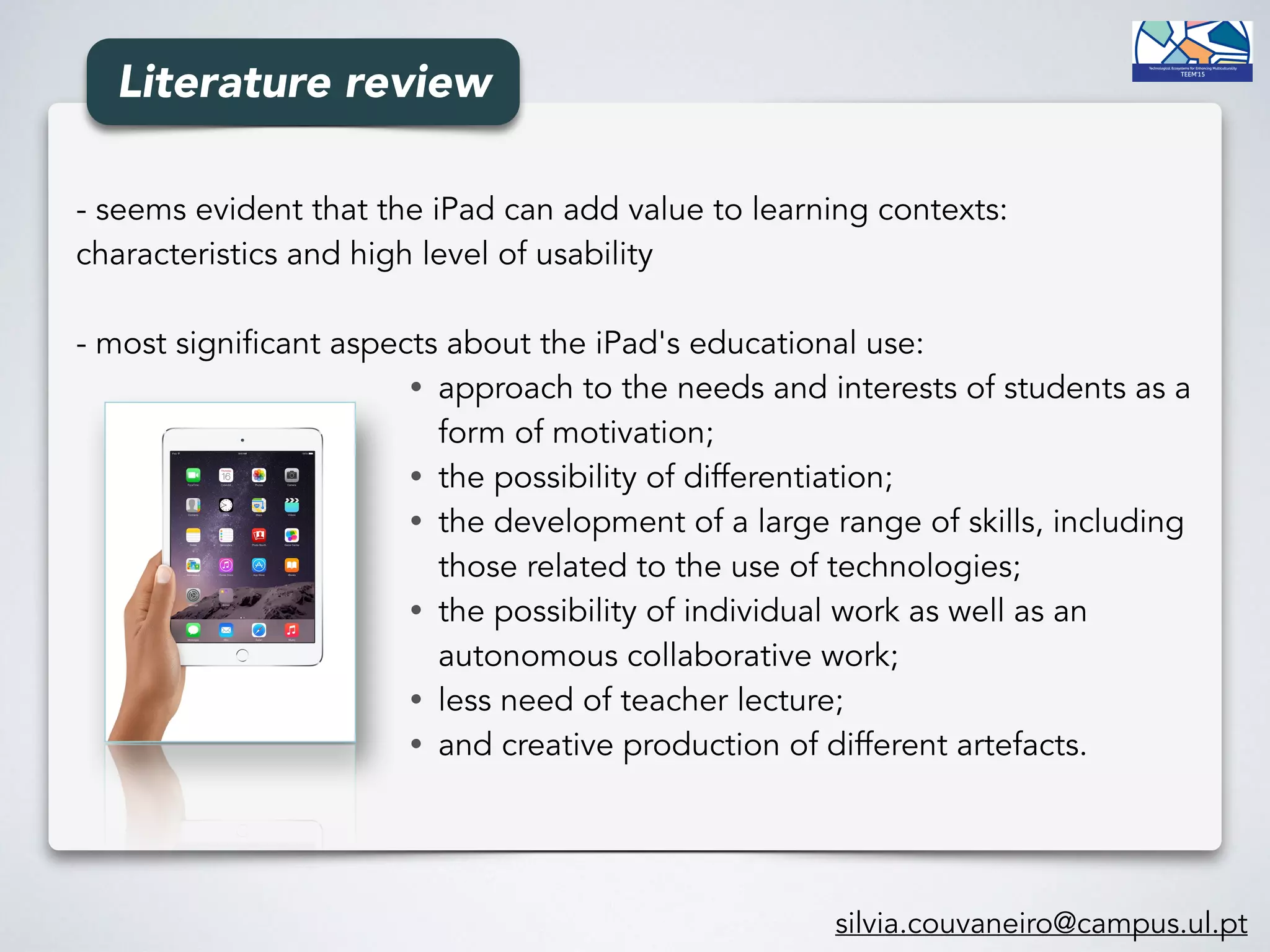 - seems evident that the iPad can add value to learning contexts:
characteristics and high level of usability
- most significant aspects about the iPad's educational use:
• approach to the needs and interests of students as a
form of motivation;
• the possibility of differentiation;
• the development of a large range of skills, including
those related to the use of technologies;
• the possibility of individual work as well as an
autonomous collaborative work;
• less need of teacher lecture;
• and creative production of different artefacts.
silvia.couvaneiro@campus.ul.pt
Literature review
 