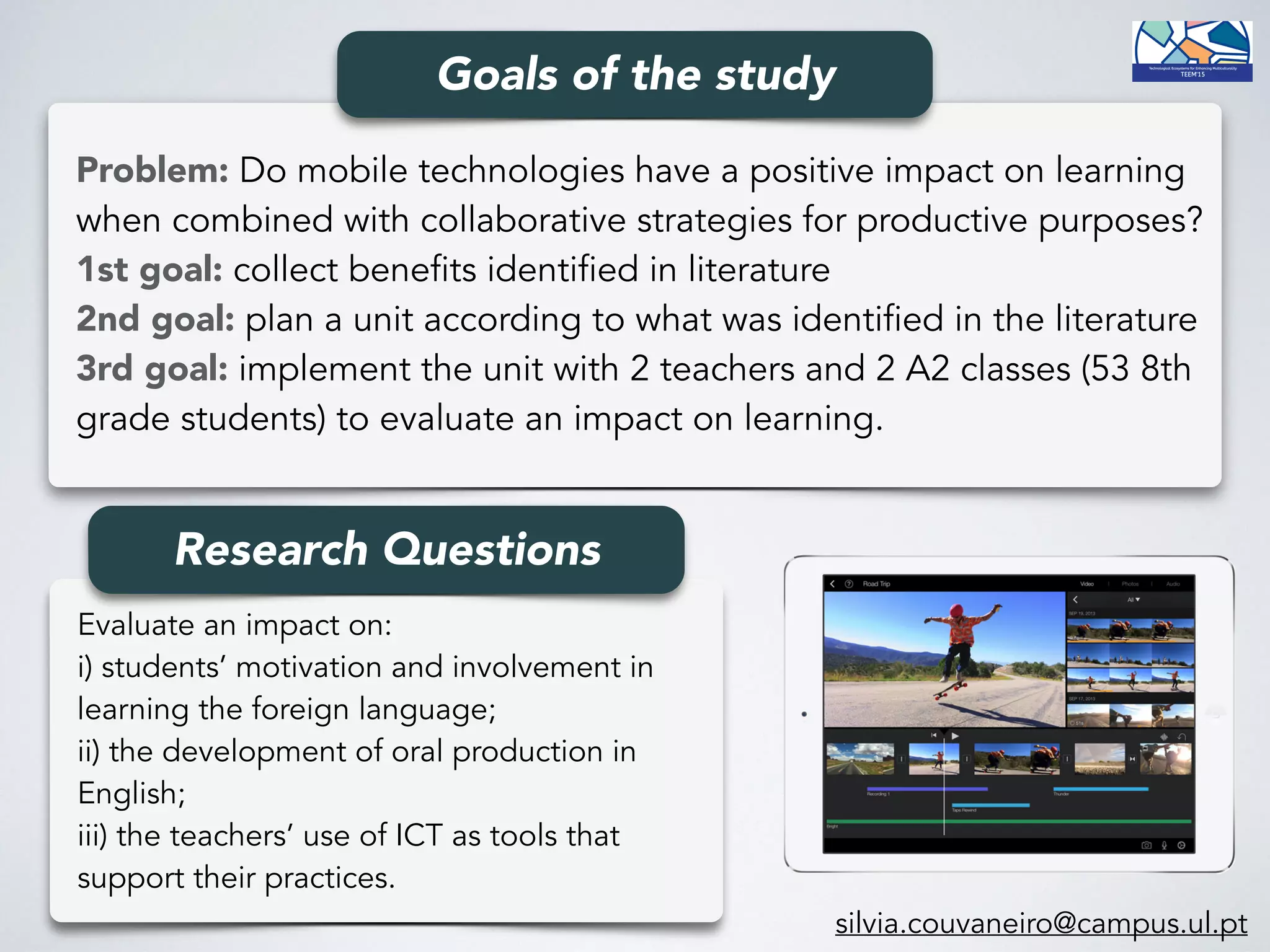 Problem: Do mobile technologies have a positive impact on learning
when combined with collaborative strategies for productive purposes? 
1st goal: collect benefits identified in literature 
2nd goal: plan a unit according to what was identified in the literature 
3rd goal: implement the unit with 2 teachers and 2 A2 classes (53 8th
grade students) to evaluate an impact on learning.
Goals of the study
Evaluate an impact on: 
i) students’ motivation and involvement in
learning the foreign language; 
ii) the development of oral production in
English; 
iii) the teachers’ use of ICT as tools that
support their practices.
Research Questions
silvia.couvaneiro@campus.ul.pt
 