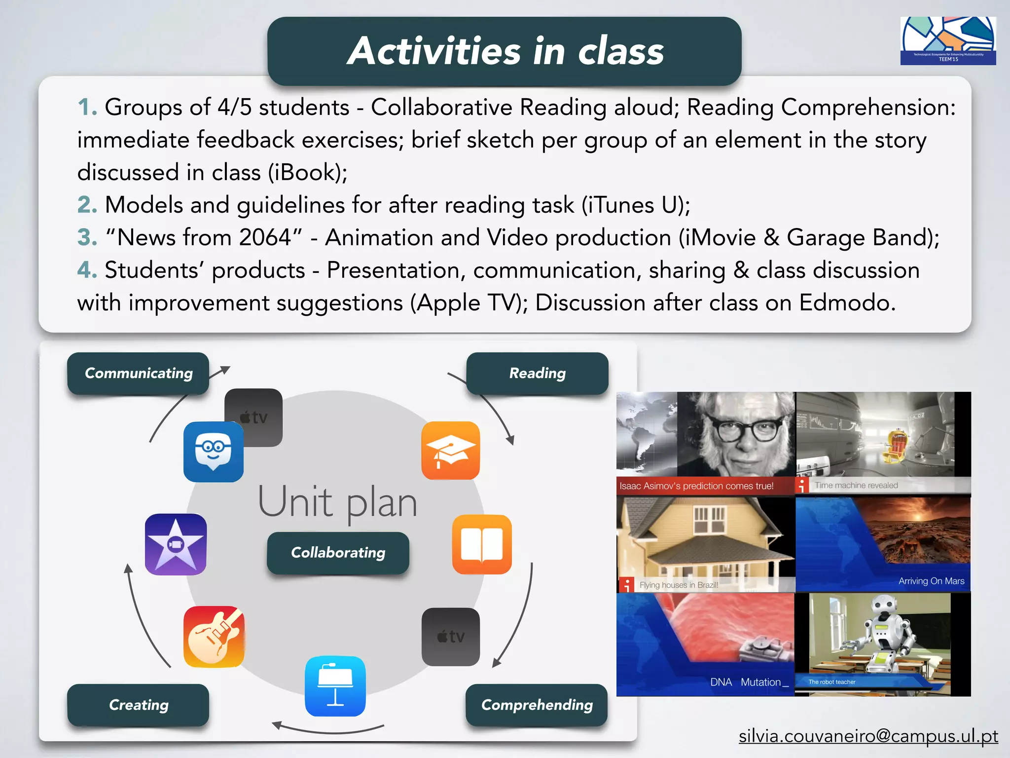 silvia.couvaneiro@campus.ul.pt
Reading
ComprehendingCreating
Communicating
Unit plan
Collaborating
1. Groups of 4/5 students - Collaborative Reading aloud; Reading Comprehension:
immediate feedback exercises; brief sketch per group of an element in the story
discussed in class (iBook);
2. Models and guidelines for after reading task (iTunes U);
3. “News from 2064” - Animation and Video production (iMovie & Garage Band);
4. Students’ products - Presentation, communication, sharing & class discussion
with improvement suggestions (Apple TV); Discussion after class on Edmodo.
Activities in class
 