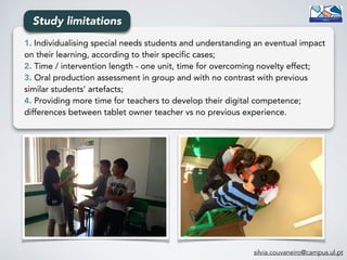 1. Individualising special needs students and understanding an eventual impact
on their learning, according to their specific cases;
2. Time / intervention length - one unit, time for overcoming novelty effect;
3. Oral production assessment in group and with no contrast with previous
similar students' artefacts;
4. Providing more time for teachers to develop their digital competence;
differences between tablet owner teacher vs no previous experience.
Study limitations
silvia.couvaneiro@campus.ul.pt
 