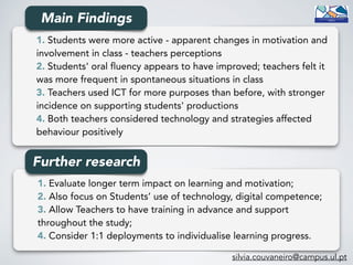 1. Students were more active - apparent changes in motivation and
involvement in class - teachers perceptions
2. Students' oral fluency appears to have improved; teachers felt it
was more frequent in spontaneous situations in class
3. Teachers used ICT for more purposes than before, with stronger
incidence on supporting students' productions
4. Both teachers considered technology and strategies affected
behaviour positively
1. Evaluate longer term impact on learning and motivation; 
2. Also focus on Students’ use of technology, digital competence;
3. Allow Teachers to have training in advance and support
throughout the study; 
4. Consider 1:1 deployments to individualise learning progress.
Further research
Main Findings
silvia.couvaneiro@campus.ul.pt
 