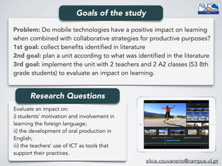 Problem: Do mobile technologies have a positive impact on learning
when combined with collaborative strategies for productive purposes? 
1st goal: collect benefits identified in literature 
2nd goal: plan a unit according to what was identified in the literature 
3rd goal: implement the unit with 2 teachers and 2 A2 classes (53 8th
grade students) to evaluate an impact on learning.
Goals of the study
Evaluate an impact on: 
i) students’ motivation and involvement in
learning the foreign language; 
ii) the development of oral production in
English; 
iii) the teachers’ use of ICT as tools that
support their practices.
Research Questions
silvia.couvaneiro@campus.ul.pt
 