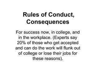 Rules of Conduct,
Consequences
For success now, in college, and
in the workplace. (Experts say
20% of those who get accepted
and can do the work will flunk out
of college or lose their jobs for
these reasons).
 