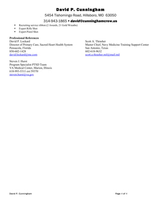 David P. Cunningham
5454 Tishomingo Road, Hillsboro, MO 63050
314-943-1865  david@cunninghamcrew.us
 Recruiting service ribbon (2 Awards, 21 Gold Wreaths)
 Expert Rifle Shot
 Expert Pistol Shot
Professional References
David P. Lockard Scott A. Thrasher
Director of Primary Care, Sacred Heart Health System Master Chief, Navy Medicine Training Support Center
Pensacola, Florida San Antonio, Texas
850-602-1428 602-618-9632
david.lockard@me.com scott.a.thrasher.mil@mail.mil
Steven J. Hurst
Program Specialist PTSD Team
VA Medical Center, Marion, Illinois
618-993-5311 ext 59370
steven.hurst@va.gov
David P. Cunningham Page 4 of 4
 