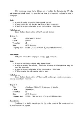 ICU Monitoring project had a different set of modules like Extracting the BP value
and temperature of the patient etc., to update the same in the database to display the same in
web pages.
Role:
● Worked in parsing the default format that the data had.
● Worked on the Java split function and Server-Client Architecture.
● Worked in creating and sending reports on the task on a daily basis.
Skills Learned
Learnt the basic functionalities of JAVA and split function.
Project #2
Title : SAP portal (4 Months)
Client : Internal
Team Size : 2
Role : Web developer.
Language used : HTML5, CSS, JavaScript, JQuery and JS Frameworks.
Description:
SAP portal which allows employees to login, apply leaves etc.,
Role:
● Worked in developing webpage using JQuery mobile.
● Worked in creating Radio button, Textbox etc. according to the requirement using the
particular framework,
● Worked in creating and sending reports on the task on a daily basis.
● Will be attending the daily meeting with the team.
Skills Learned
Learnt the basic functionalities of JQuery mobile and also got a hands on experience
on using a JavaScript framework.
Project #3
Title : Shockwave Mobile UI Development (3 Months)
Client : Shockwave
Team Size : 2
Role : Web developer.
Language used : HTML, CSS, JavaScript, JQuery and JS Frameworks.
Description:
Shockwave is a leading manufacturer for hair styling products. The requirement was
to create a few HTML5 pages.
 