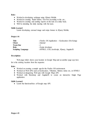 Role:
● Worked in developing webpage using JQuery Mobile.
● Worked in creating Radio button, Text box according to the etc.,
● Worked in creating and sending reports on the task on a daily basis.
● Will be attending the daily meeting with the team.
Skills Learned
Learnt developing carousel image and swipe feature in JQuery Mobile.
Project #4
Title : Firefox OS Application - Geolocation (On-Going)
Client : Internal
Team Size : 1
Role : Script developer
Scripting Language : HTML5, CSS, JavaScript, JQuery, AngularJS
Description:
Web page which shows your location in Google Map and an another page says how
far is the existing location from the requester.
Role:
● Worked on creating a sample app for the Firefox OS environment.
● Worked on Web APIs such as Geolocation, Vibration, Battery status etc., in HTML5.
● Worked on integrating Web apis with Google Maps API.
● Worked with Bootstrap and AngularJS to create an interactive Single Page
application.
Skills Learned
● Learnt the functionalities of Google map API.
Project #5
 